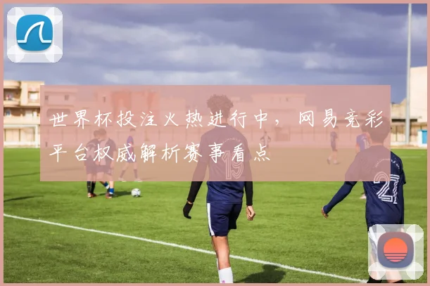 世界杯投注火热进行中，网易竞彩平台权威解析赛事看点