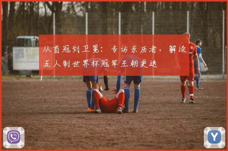 从首冠到卫冕：专访亲历者，解读五人制世界杯冠军王朝更迭