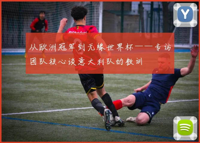 从欧洲冠军到无缘世界杯——专访团队核心谈意大利队的教训