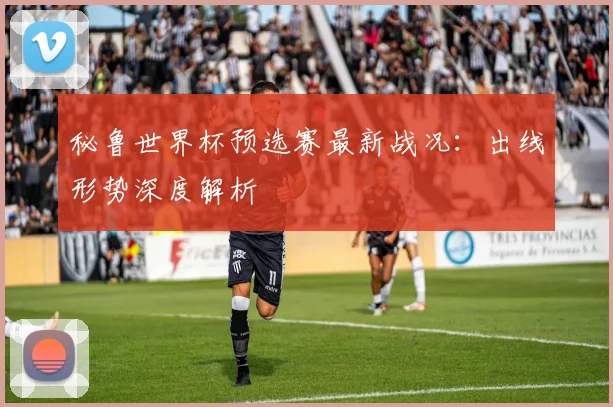 秘鲁世界杯预选赛最新战况：出线形势深度解析