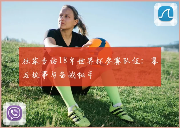 独家专访18年世界杯参赛队伍:幕后故事与备战秘辛