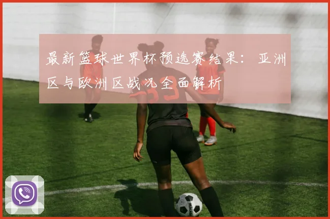 最新篮球世界杯预选赛结果：亚洲区与欧洲区战况全面解析