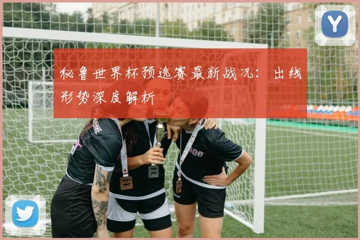 秘鲁世界杯预选赛最新战况：出线形势深度解析