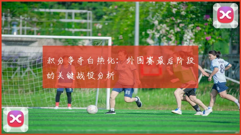 积分争夺白热化：外围赛最后阶段的关键战役分析