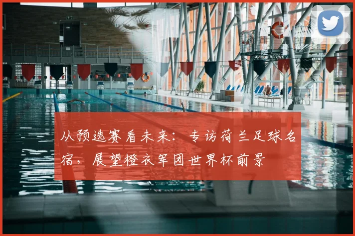 从预选赛看未来：专访荷兰足球名宿，展望橙衣军团世界杯前景