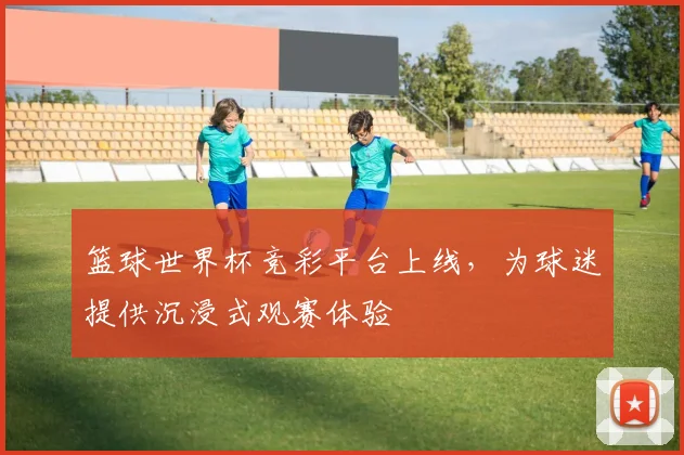 篮球世界杯竞彩平台上线，为球迷提供沉浸式观赛体验