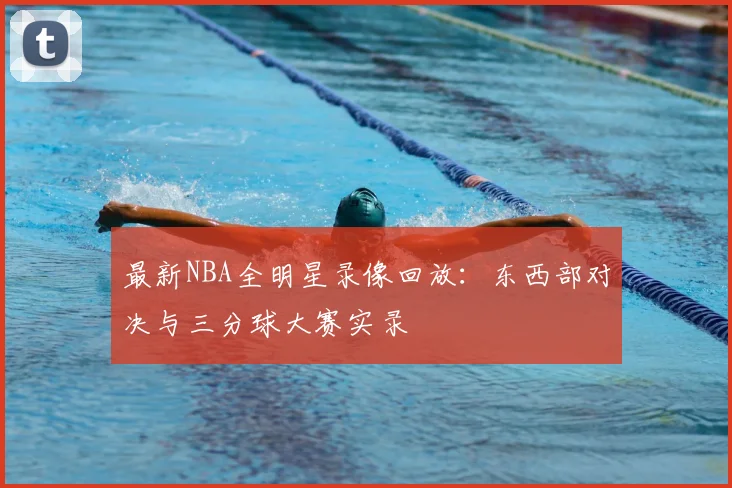 最新NBA全明星录像回放：东西部对决与三分球大赛实录